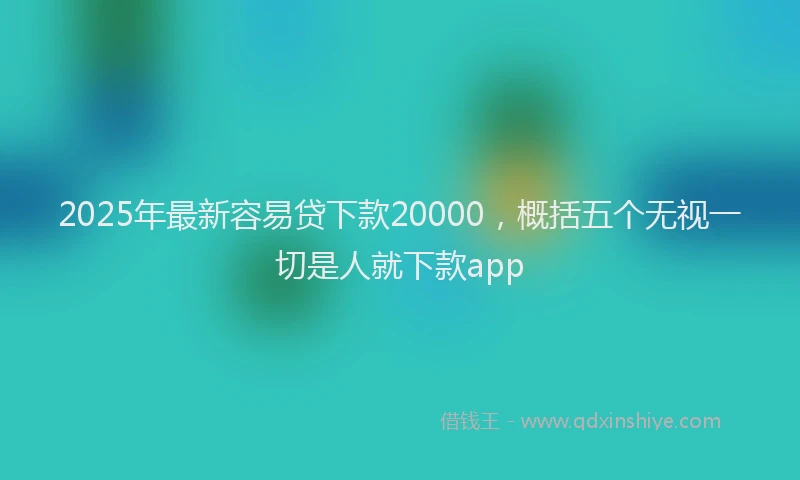 2025年最新容易贷下款20000，概括五个无视一切是人就下款app