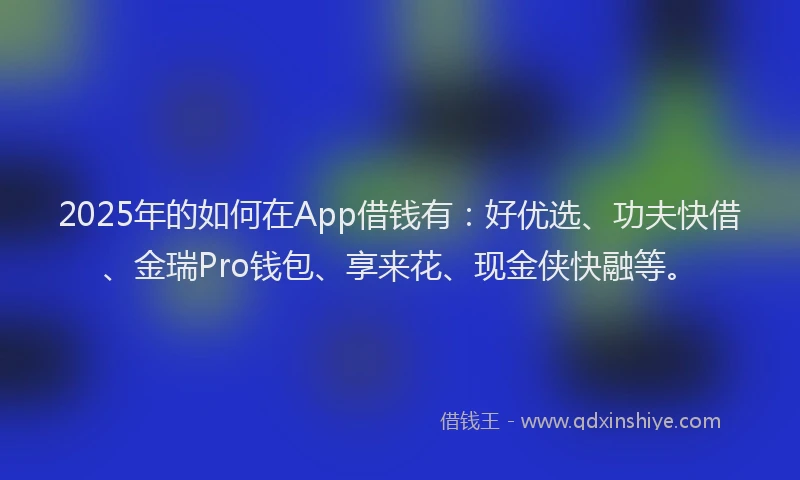 2025年的如何在App借钱有：好优选、功夫快借、金瑞Pro钱包、享来花、现金侠快融等。