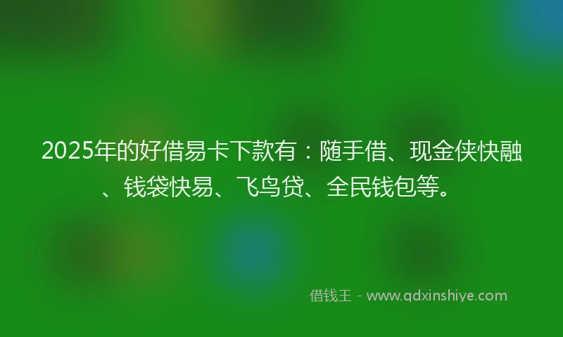 2025年的好借易卡下款有：随手借、现金侠快融、钱袋快易、飞鸟贷、全民钱包等。
