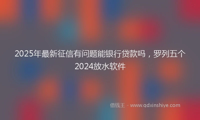 2025年最新征信有问题能银行贷款吗，罗列五个2024放水软件