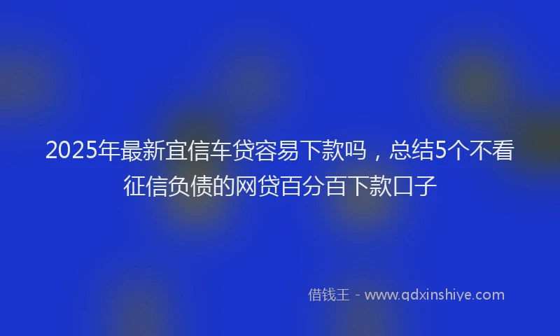 2025年最新宜信车贷容易下款吗，总结5个不看征信负债的网贷百分百下款口子