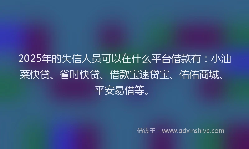 2025年的失信人员可以在什么平台借款有：小油菜快贷、省时快贷、借款宝速贷宝、佑佑商城、平安易借等。