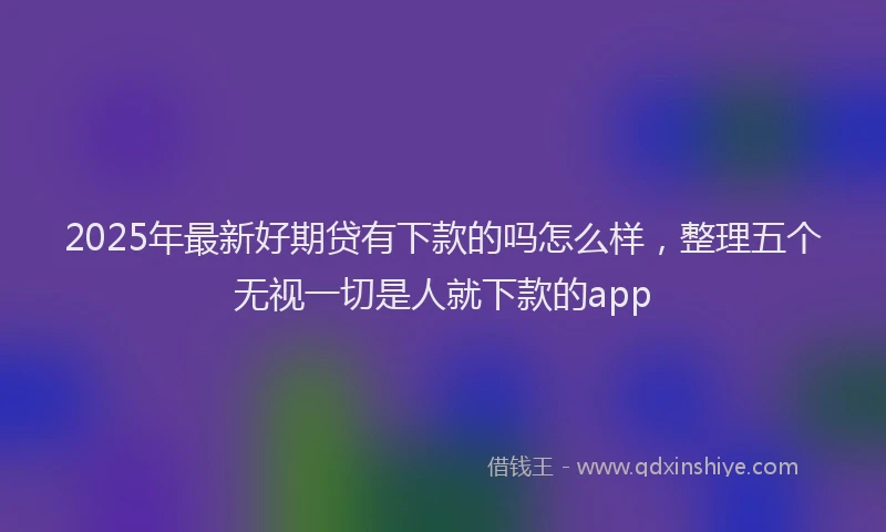 2025年最新好期贷有下款的吗怎么样，整理五个无视一切是人就下款的app