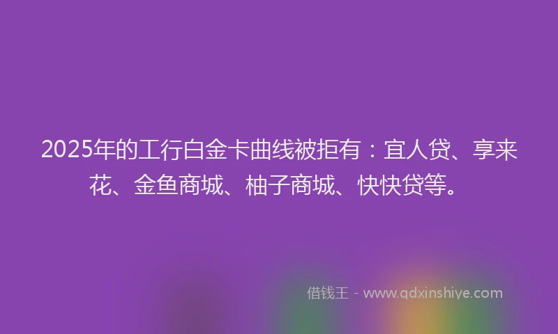 2025年的工行白金卡曲线被拒有：宜人贷、享来花、金鱼商城、柚子商城、快快贷等。