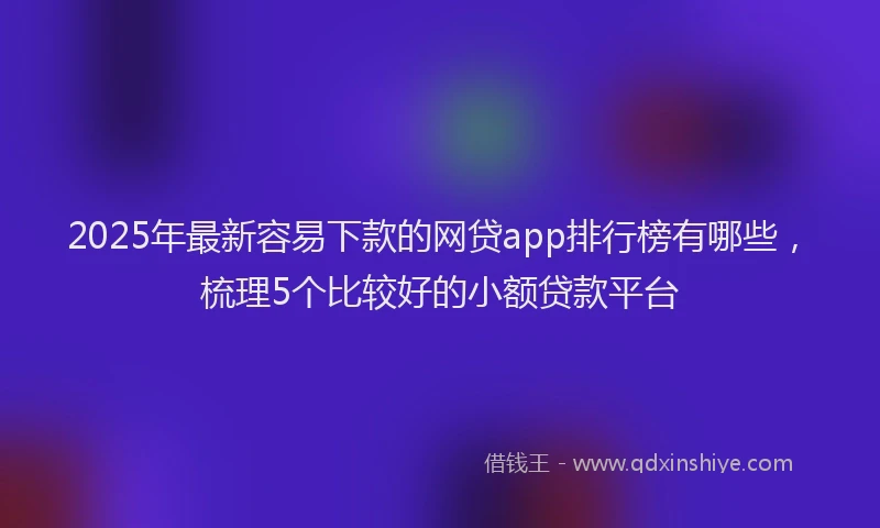 2025年最新容易下款的网贷app排行榜有哪些，梳理5个比较好的小额贷款平台