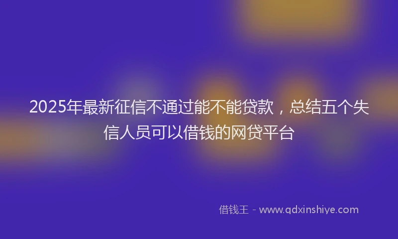 2025年最新征信不通过能不能贷款，总结五个失信人员可以借钱的网贷平台