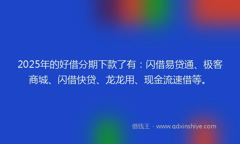2025年的好借分期下款了有：闪借易贷通、极客商城、闪借快贷、龙龙用、现金流速借等。