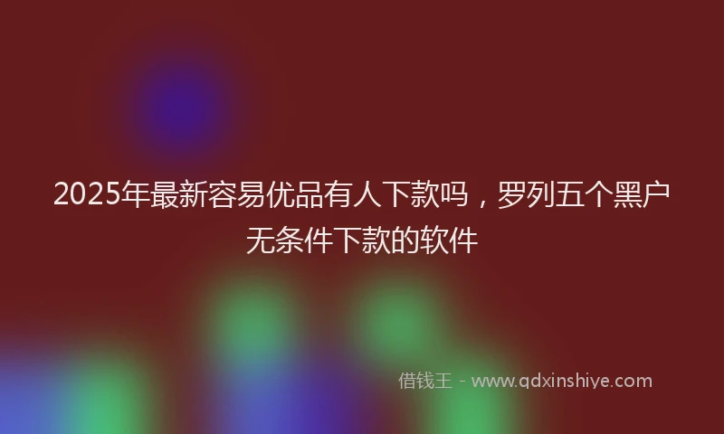 2025年最新容易优品有人下款吗，罗列五个黑户无条件下款的软件