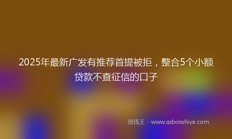 2025年最新广发有推荐首提被拒，整合5个小额贷款不查征信的口子
