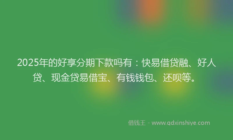 2025年的好享分期下款吗有：快易借贷融、好人贷、现金贷易借宝、有钱钱包、还呗等。