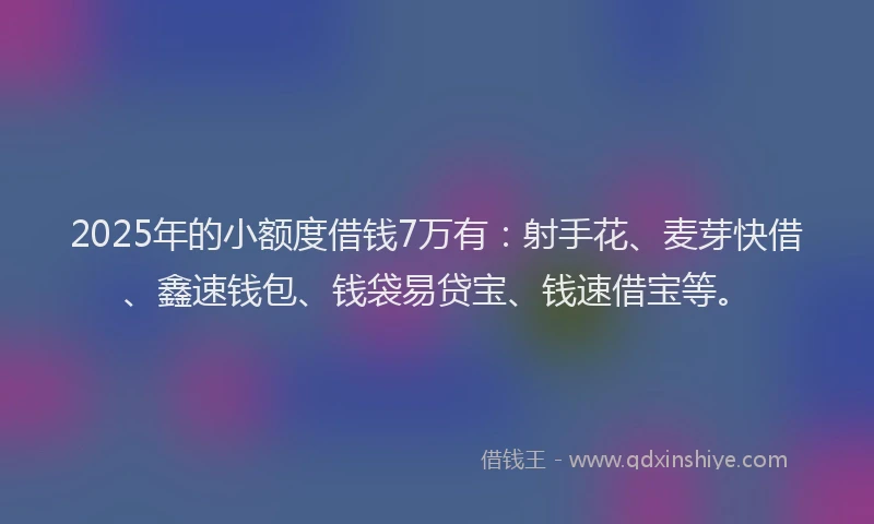 2025年的小额度借钱7万有：射手花、麦芽快借、鑫速钱包、钱袋易贷宝、钱速借宝等。