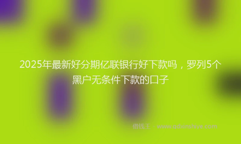 2025年最新好分期亿联银行好下款吗，罗列5个黑户无条件下款的口子