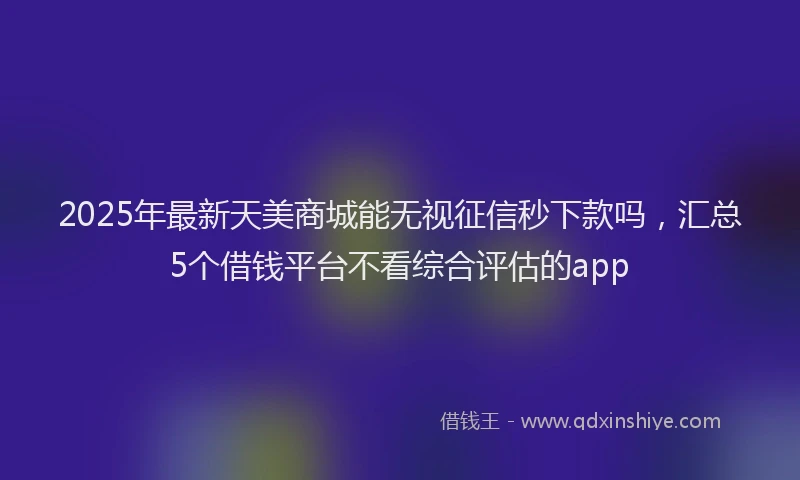 2025年最新天美商城能无视征信秒下款吗，汇总5个借钱平台不看综合评估的app