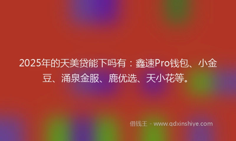 2025年的天美贷能下吗有：鑫速Pro钱包、小金豆、涌泉金服、鹿优选、天小花等。