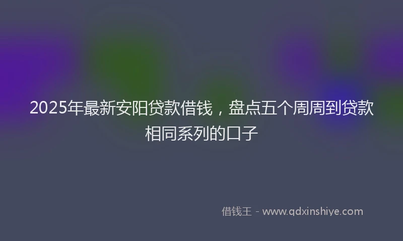 2025年最新安阳贷款借钱，盘点五个周周到贷款相同系列的口子