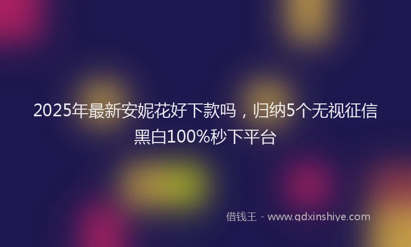 2025年最新安妮花好下款吗，归纳5个无视征信黑白100%秒下平台