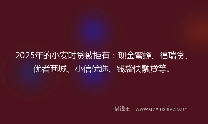 2025年的小安时贷被拒有：现金蜜蜂、福瑞贷、优者商城、小信优选、钱袋快融贷等。