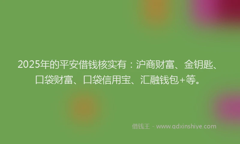 2025年的平安借钱核实有：沪商财富、金钥匙、口袋财富、口袋信用宝、汇融钱包+等。