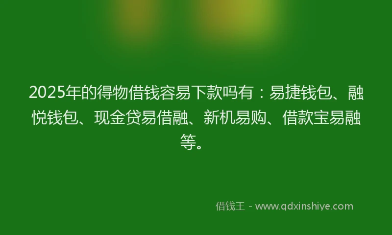 2025年的得物借钱容易下款吗有：易捷钱包、融悦钱包、现金贷易借融、新机易购、借款宝易融等。