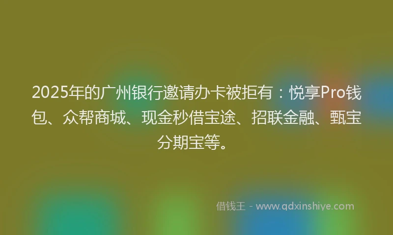 2025年的广州银行邀请办卡被拒有：悦享Pro钱包、众帮商城、现金秒借宝途、招联金融、甄宝分期宝等。