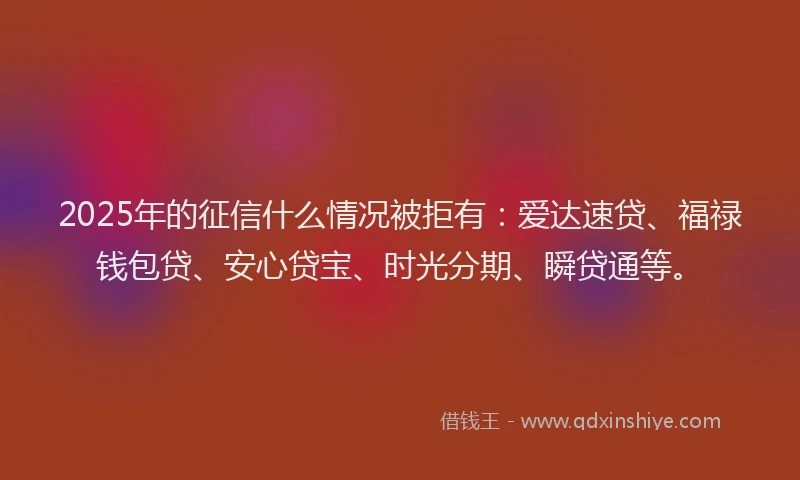 2025年的征信什么情况被拒有：爱达速贷、福禄钱包贷、安心贷宝、时光分期、瞬贷通等。