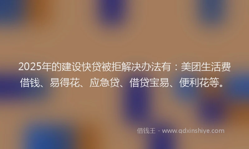 2025年的建设快贷被拒解决办法有：美团生活费借钱、易得花、应急贷、借贷宝易、便利花等。