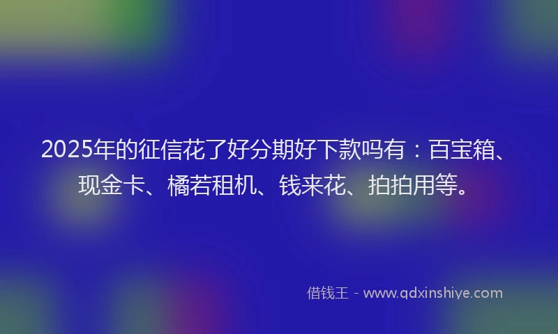 2025年的征信花了好分期好下款吗有：百宝箱、现金卡、橘若租机、钱来花、拍拍用等。