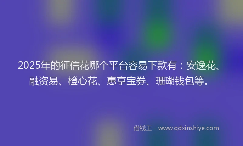 2025年的征信花哪个平台容易下款有：安逸花、融资易、橙心花、惠享宝券、珊瑚钱包等。