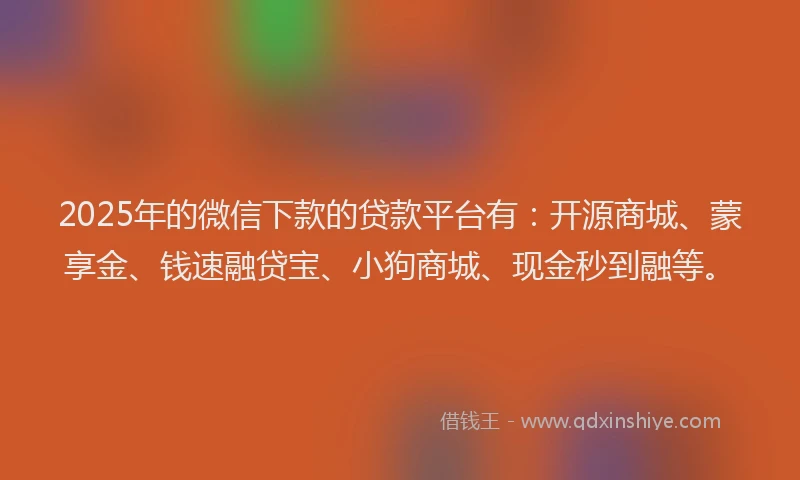 2025年的微信下款的贷款平台有：开源商城、蒙享金、钱速融贷宝、小狗商城、现金秒到融等。