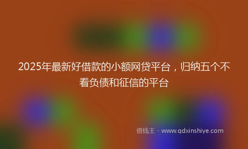 2025年最新好借款的小额网贷平台，归纳五个不看负债和征信的平台