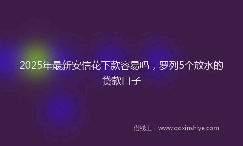 2025年最新安信花下款容易吗，罗列5个放水的贷款口子