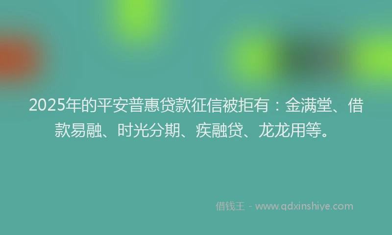 2025年的平安普惠贷款征信被拒有：金满堂、借款易融、时光分期、疾融贷、龙龙用等。