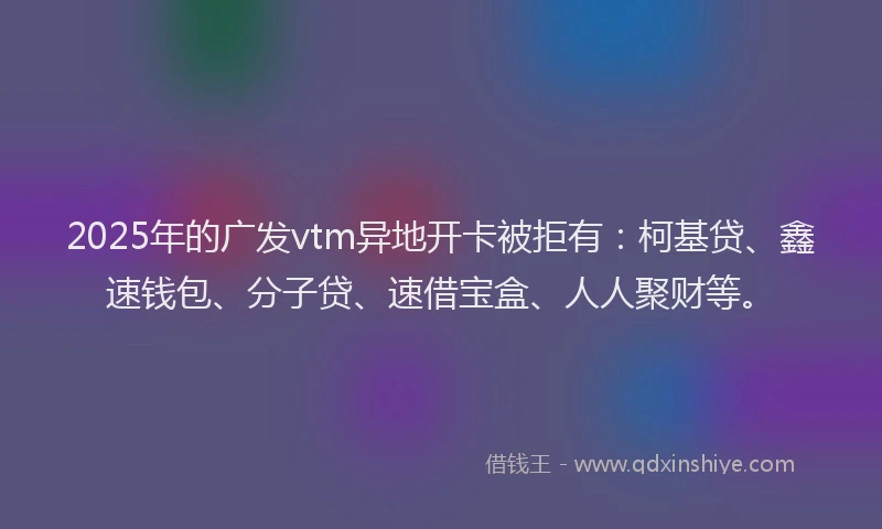 2025年的广发vtm异地开卡被拒有：柯基贷、鑫速钱包、分子贷、速借宝盒、人人聚财等。