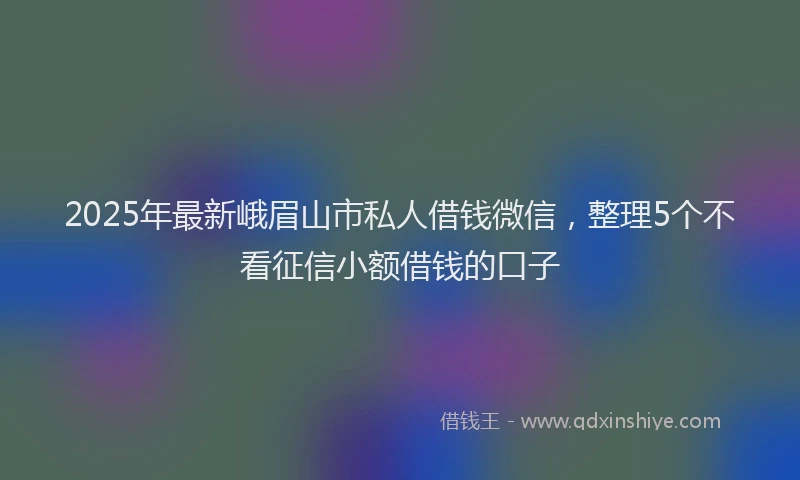 2025年最新峨眉山市私人借钱微信，整理5个不看征信小额借钱的口子