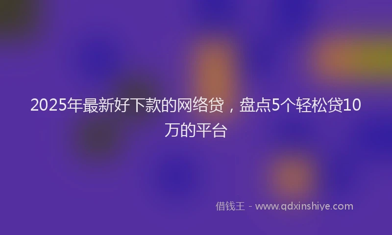 2025年最新好下款的网络贷，盘点5个轻松贷10万的平台