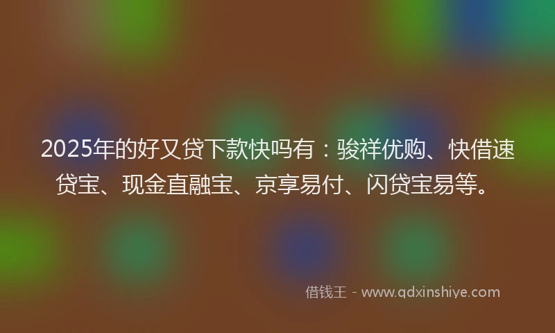 2025年的好又贷下款快吗有：骏祥优购、快借速贷宝、现金直融宝、京享易付、闪贷宝易等。