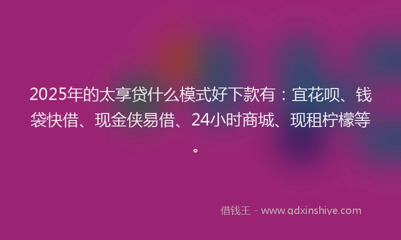 2025年的太享贷什么模式好下款有：宜花呗、钱袋快借、现金侠易借、24小时商城、现租柠檬等。