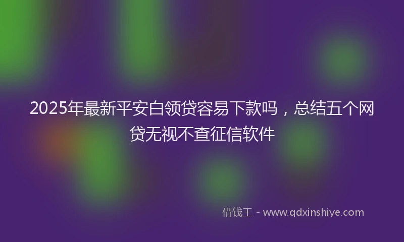 2025年最新平安白领贷容易下款吗，总结五个网贷无视不查征信软件
