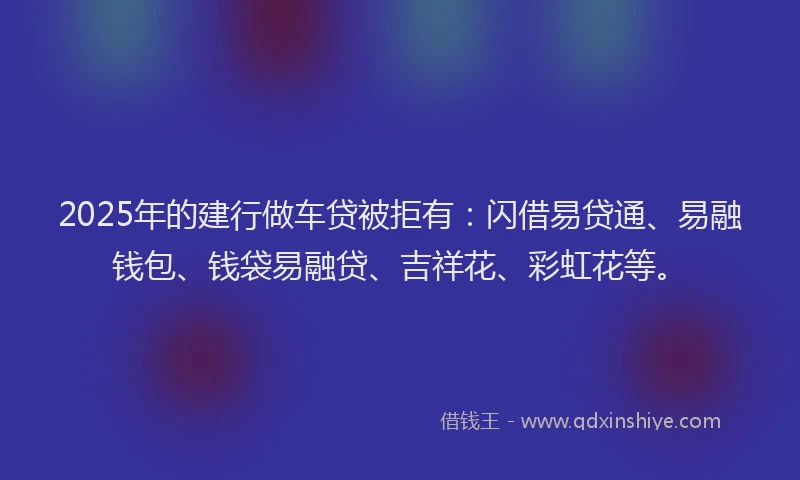 2025年的建行做车贷被拒有：闪借易贷通、易融钱包、钱袋易融贷、吉祥花、彩虹花等。