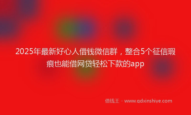 2025年最新好心人借钱微信群，整合5个征信瑕疵也能借网贷轻松下款的app