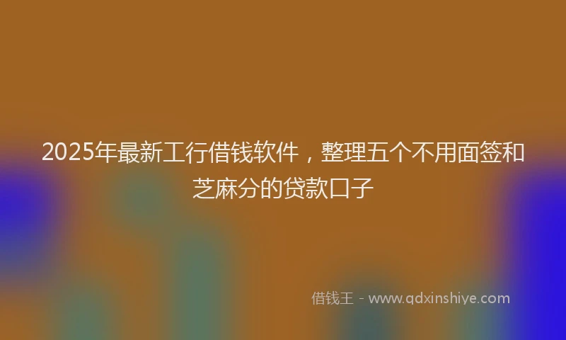 2025年最新工行借钱软件，整理五个不用面签和芝麻分的贷款口子