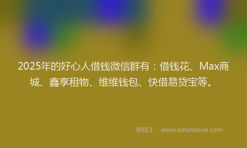 2025年的好心人借钱微信群有：借钱花、Max商城、鑫享租物、维维钱包、快借易贷宝等。