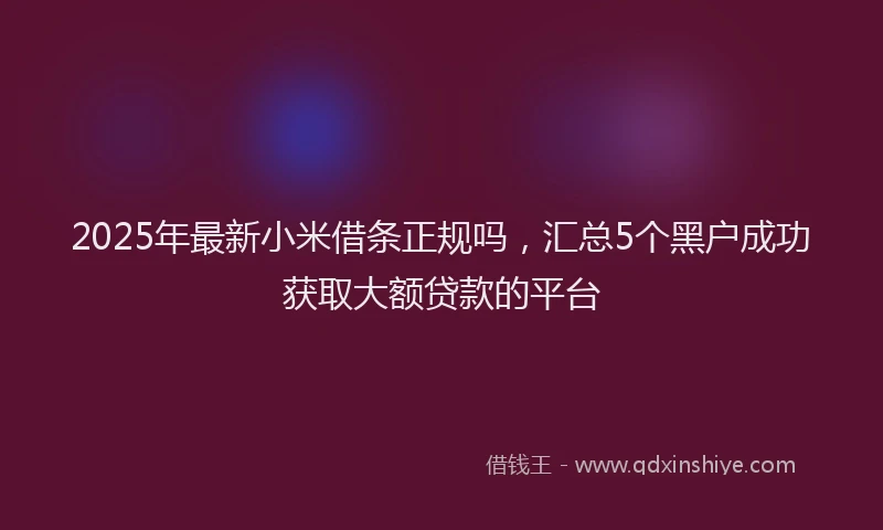 2025年最新小米借条正规吗，汇总5个黑户成功获取大额贷款的平台