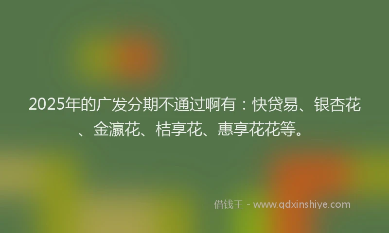2025年的广发分期不通过啊有：快贷易、银杏花、金瀛花、桔享花、惠享花花等。