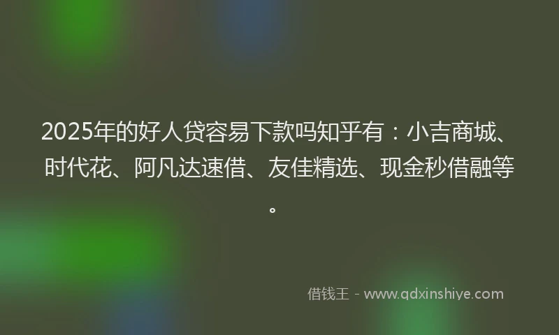 2025年的好人贷容易下款吗知乎有：小吉商城、时代花、阿凡达速借、友佳精选、现金秒借融等。