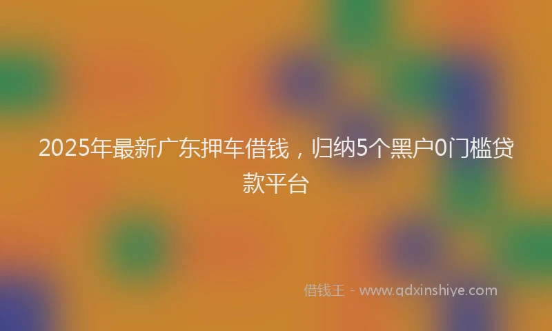 2025年最新广东押车借钱，归纳5个黑户0门槛贷款平台