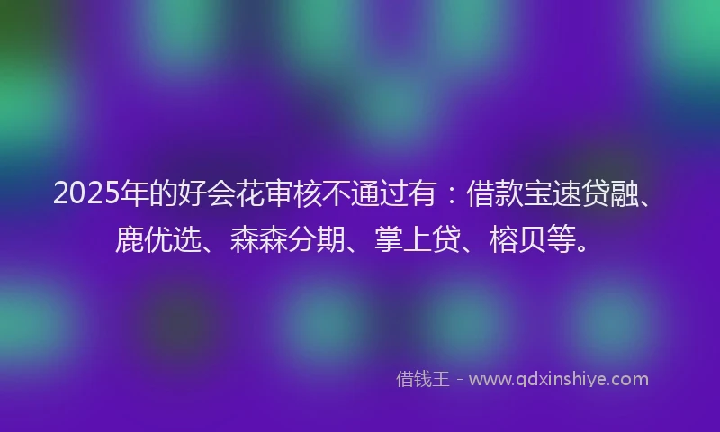 2025年的好会花审核不通过有：借款宝速贷融、鹿优选、森森分期、掌上贷、榕贝等。