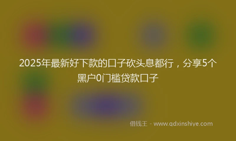 2025年最新好下款的口子砍头息都行，分享5个黑户0门槛贷款口子