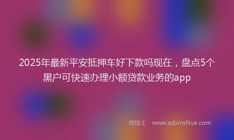 2025年最新平安抵押车好下款吗现在，盘点5个黑户可快速办理小额贷款业务的app