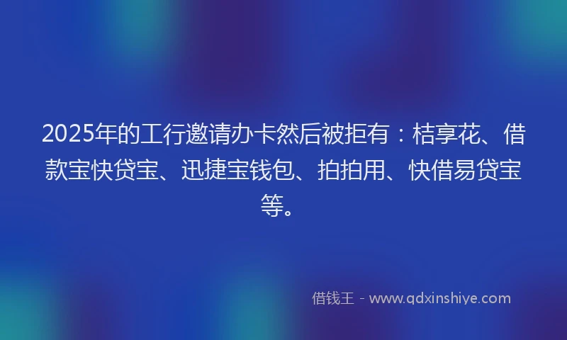 2025年的工行邀请办卡然后被拒有：桔享花、借款宝快贷宝、迅捷宝钱包、拍拍用、快借易贷宝等。